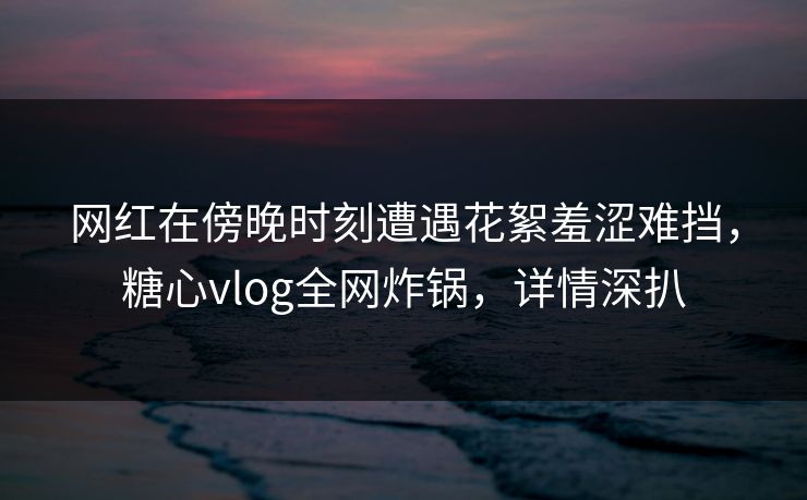 网红在傍晚时刻遭遇花絮羞涩难挡，糖心vlog全网炸锅，详情深扒