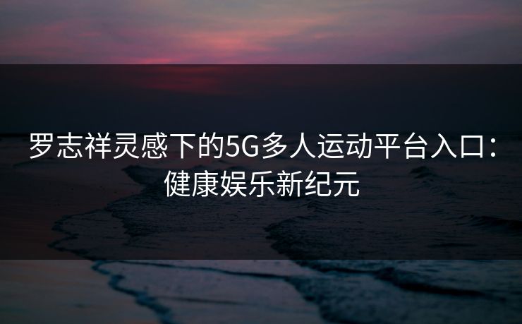 罗志祥灵感下的5G多人运动平台入口:健康娱乐新纪元 罗志祥灵感下的5G多人运动平台入口:健康娱乐新纪元