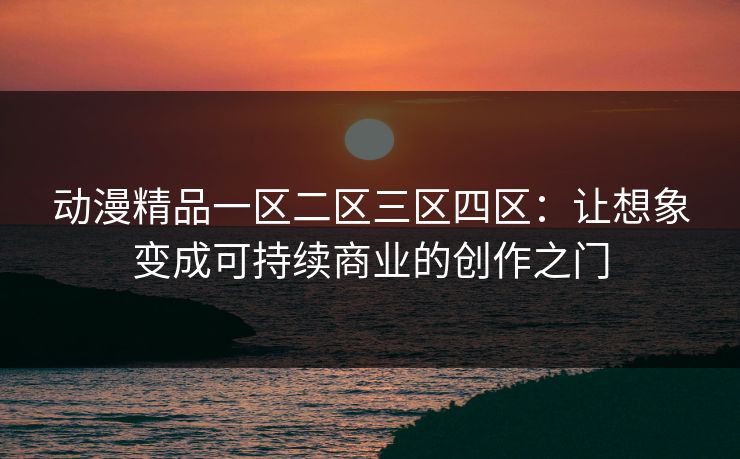 动漫精品一区二区三区四区：让想象变成可持续商业的创作之门