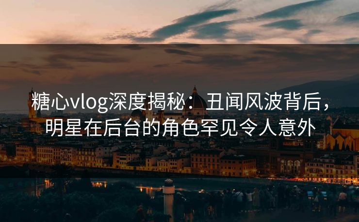 糖心vlog深度揭秘：丑闻风波背后，明星在后台的角色罕见令人意外