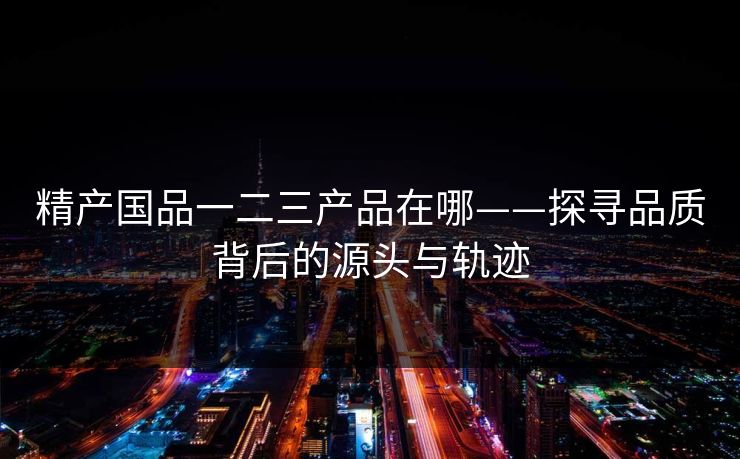 精产国品一二三产品在哪——探寻品质背后的源头与轨迹
