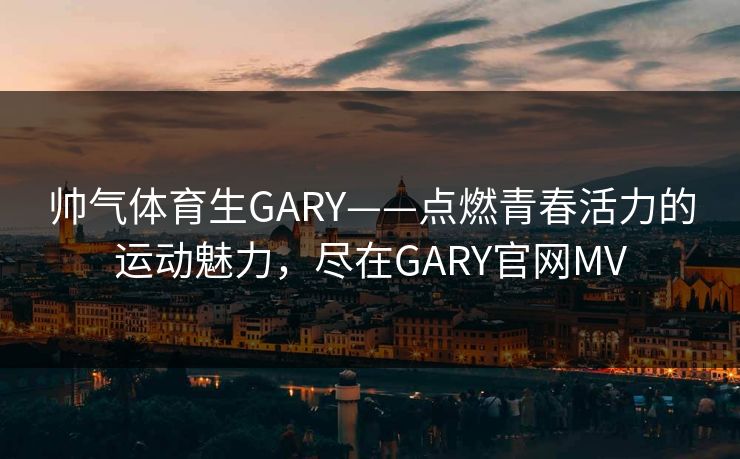 帅气体育生GARY——点燃青春活力的运动魅力，尽在GARY官网MV