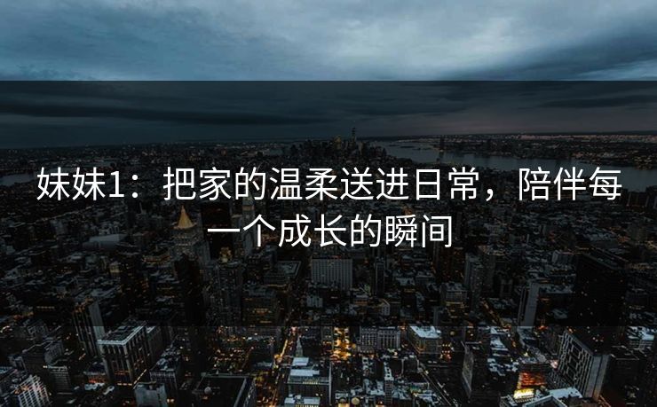 妹妹1：把家的温柔送进日常，陪伴每一个成长的瞬间
