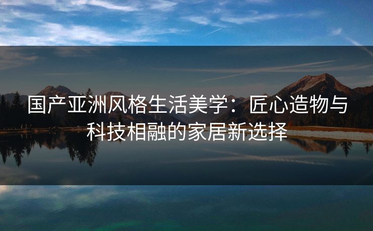 国产亚洲风格生活美学：匠心造物与科技相融的家居新选择