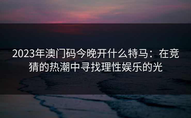 2023年澳门码今晚开什么特马:在竞猜的热潮中寻找理性娱乐的光
