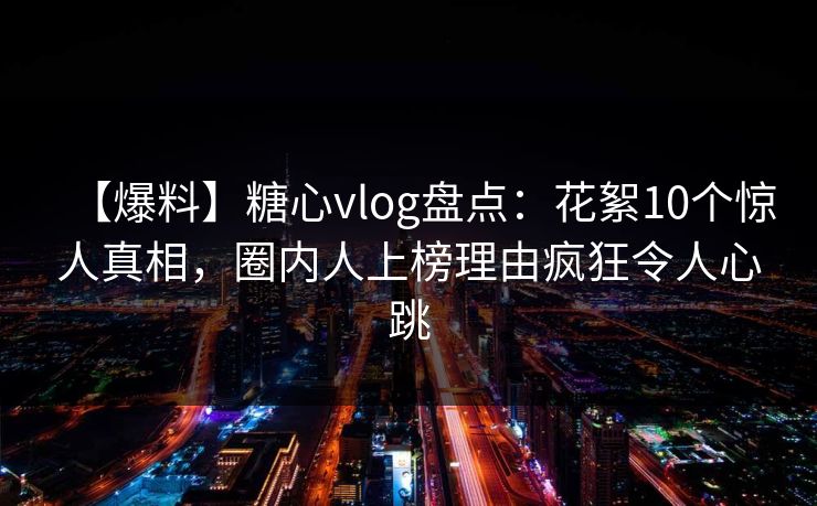 【爆料】糖心vlog盘点:花絮10个惊人真相,圈内人上榜理由疯狂令人心跳 【爆料】糖心vlog盘点:花絮10个惊人真相,圈内人上榜理由疯狂令人心跳