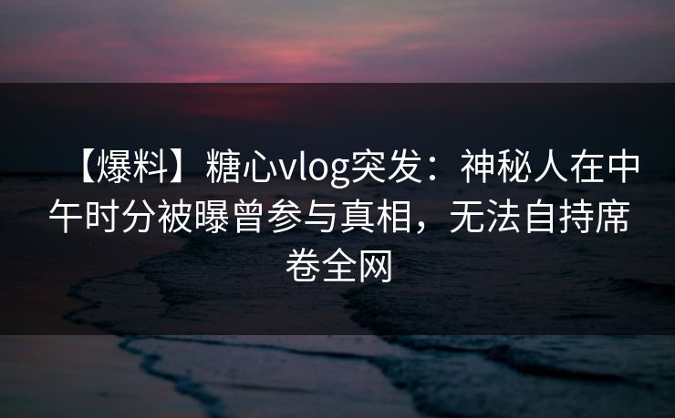 【爆料】糖心vlog突发：神秘人在中午时分被曝曾参与真相，无法自持席卷全网