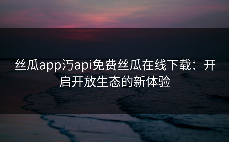 丝瓜app汅api免费丝瓜在线下载：开启开放生态的新体验