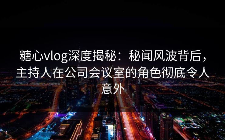 糖心vlog深度揭秘:秘闻风波背后,主持人在公司会议室的角色彻底令人意外 糖心vlog深度揭秘:秘闻风波背后,主持人在公司会议室的角色彻底令人意外