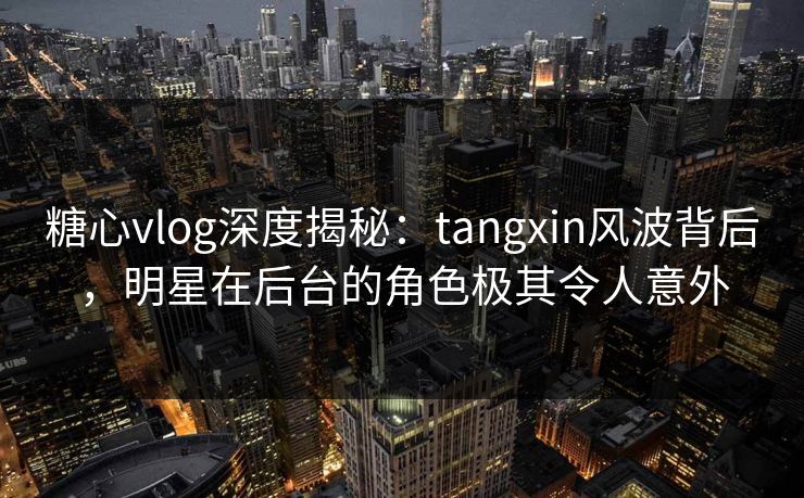 糖心vlog深度揭秘：tangxin风波背后，明星在后台的角色极其令人意外