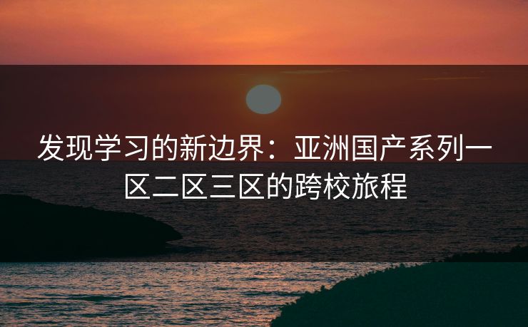 发现学习的新边界：亚洲国产系列一区二区三区的跨校旅程