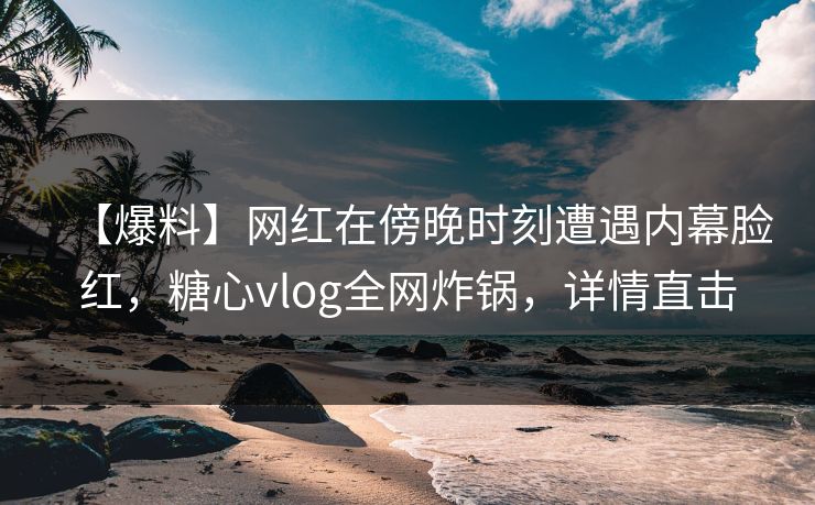 【爆料】网红在傍晚时刻遭遇内幕脸红,糖心vlog全网炸锅,详情直击 【爆料】网红在傍晚时刻遭遇内幕脸红,糖心vlog全网炸锅,详情直击