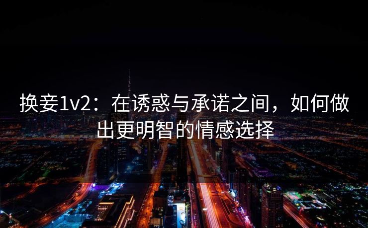 换妾1v2：在诱惑与承诺之间，如何做出更明智的情感选择