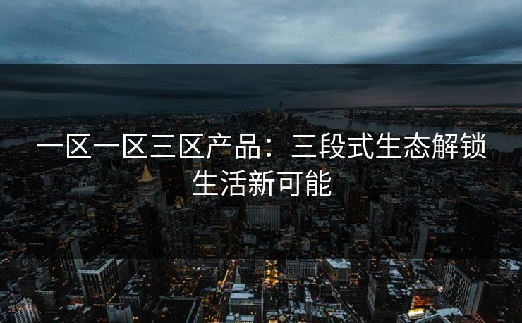 一区一区三区产品:三段式生态解锁生活新可能 一区一区三区产品:三段式生态解锁生活新可能