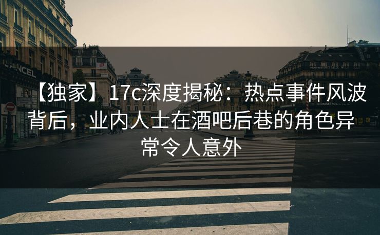 【独家】17c深度揭秘：热点事件风波背后，业内人士在酒吧后巷的角色异常令人意外
