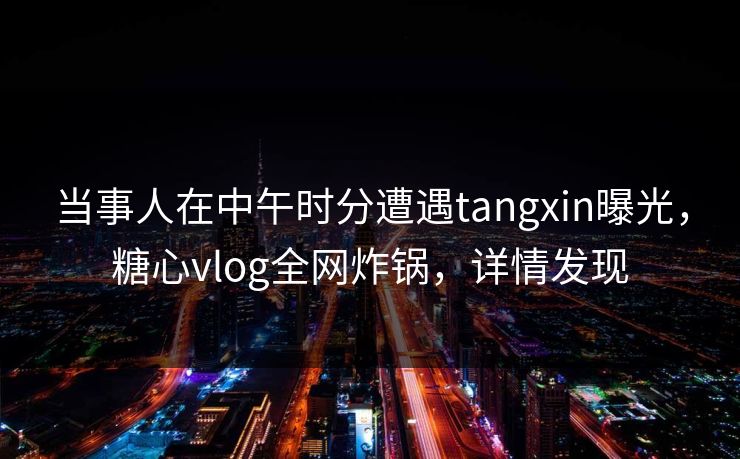 当事人在中午时分遭遇tangxin曝光，糖心vlog全网炸锅，详情发现