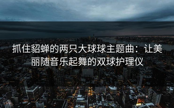 抓住貂蝉的两只大球球主题曲：让美丽随音乐起舞的双球护理仪