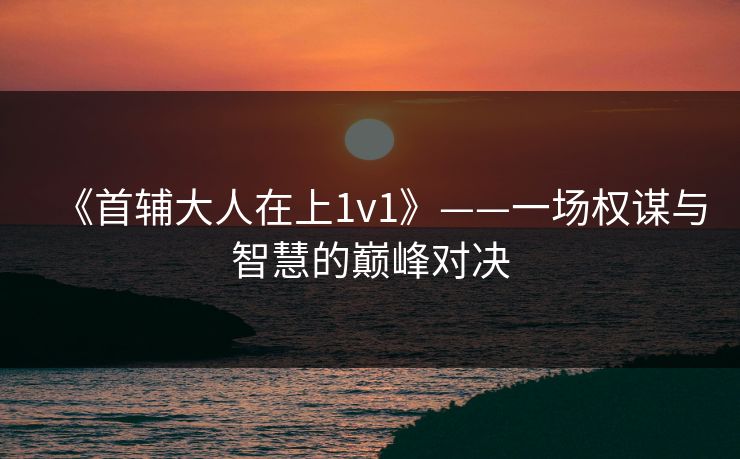 《首辅大人在上1v1》——一场权谋与智慧的巅峰对决