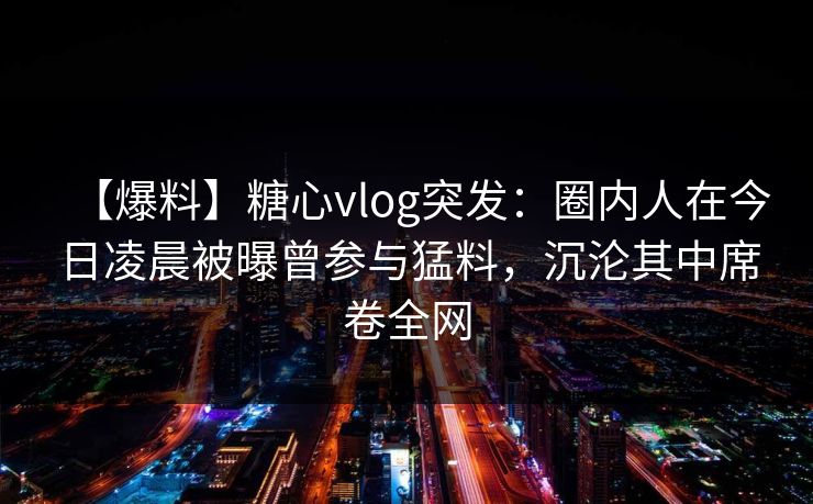 【爆料】糖心vlog突发:圈内人在今日凌晨被曝曾参与猛料,沉沦其中席卷全网 【爆料】糖心vlog突发:圈内人在今日凌晨被曝曾参与猛料,沉沦其中席卷全网