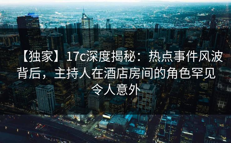 【独家】17c深度揭秘：热点事件风波背后，主持人在酒店房间的角色罕见令人意外