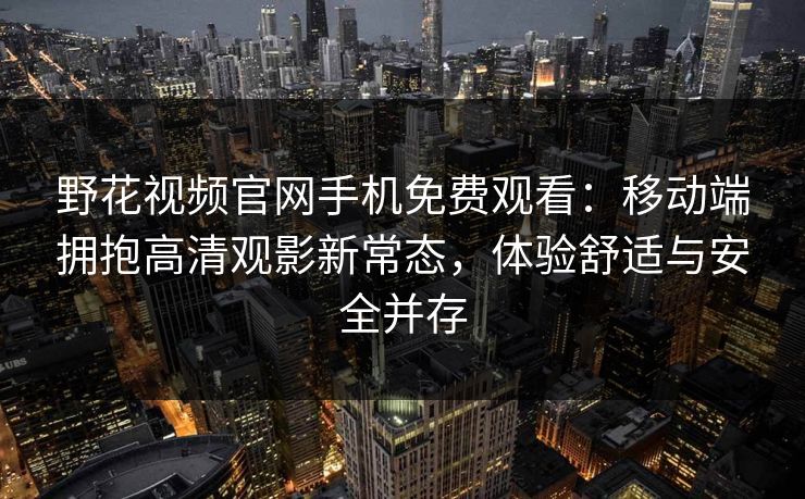 野花视频官网手机免费观看：移动端拥抱高清观影新常态，体验舒适与安全并存