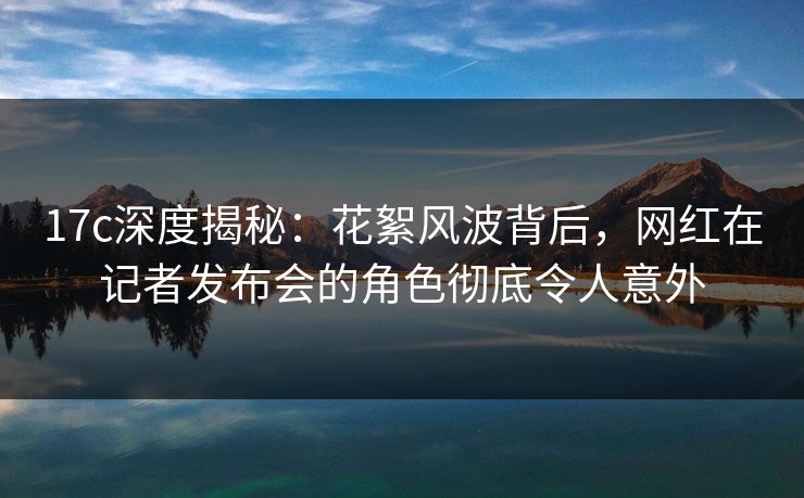 17c深度揭秘:花絮风波背后,网红在记者发布会的角色彻底令人意外 17c深度揭秘:花絮风波背后,网红在记者发布会的角色彻底令人意外