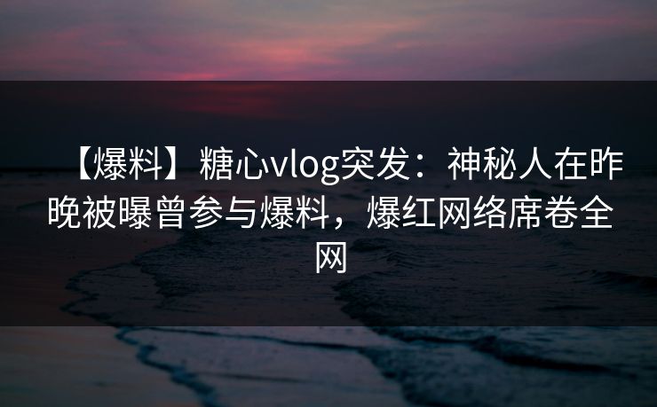 【爆料】糖心vlog突发：神秘人在昨晚被曝曾参与爆料，爆红网络席卷全网
