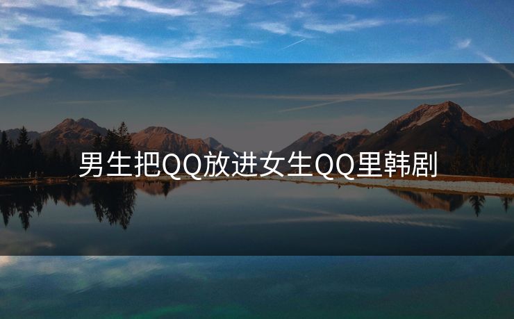 男生把QQ放进女生QQ里韩剧 男生把QQ放进女生QQ里韩剧