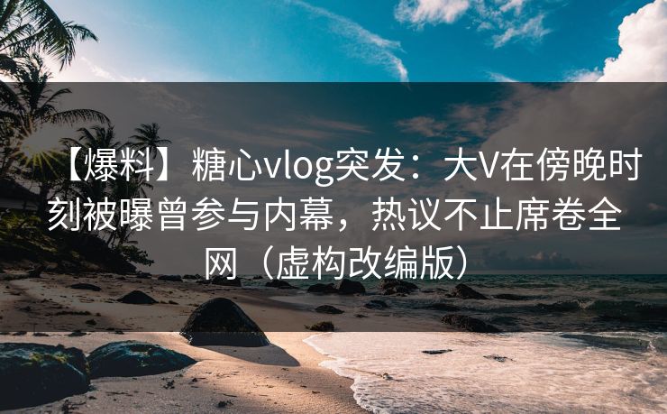 【爆料】糖心vlog突发：大V在傍晚时刻被曝曾参与内幕，热议不止席卷全网（虚构改编版）