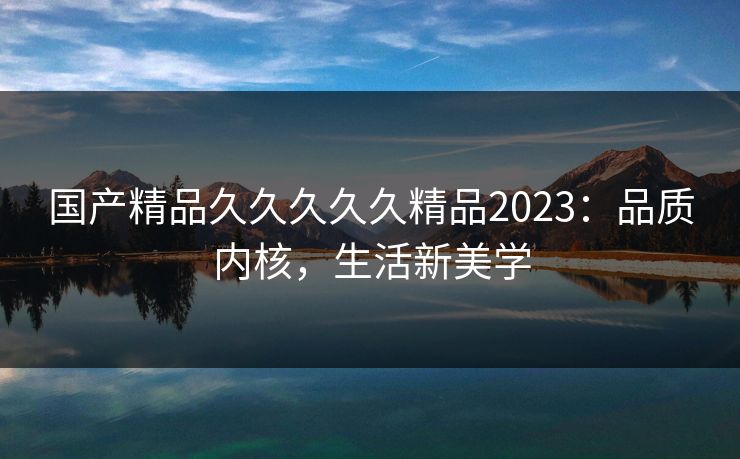 国产精品久久久久久精品2023：品质内核，生活新美学