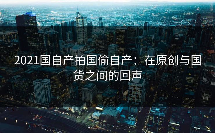 2021国自产拍国偷自产：在原创与国货之间的回声
