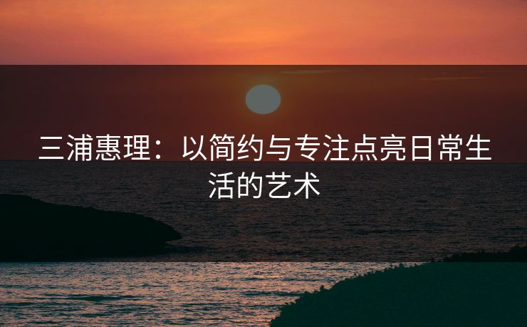 三浦惠理:以简约与专注点亮日常生活的艺术 三浦惠理:以简约与专注点亮日常生活的艺术