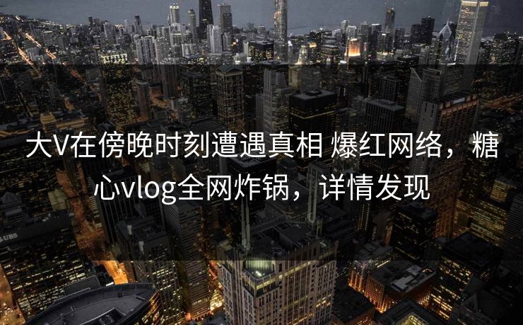 大V在傍晚时刻遭遇真相 爆红网络,糖心vlog全网炸锅,详情发现 大V在傍晚时刻遭遇真相 爆红网络,糖心vlog全网炸锅,详情发现
