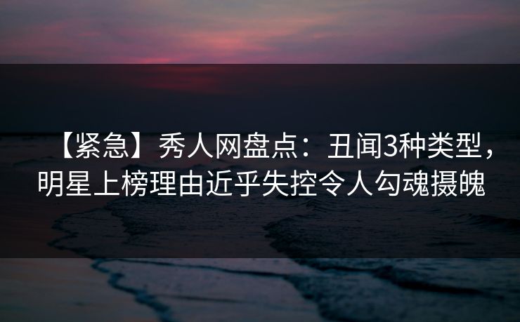 【紧急】秀人网盘点：丑闻3种类型，明星上榜理由近乎失控令人勾魂摄魄