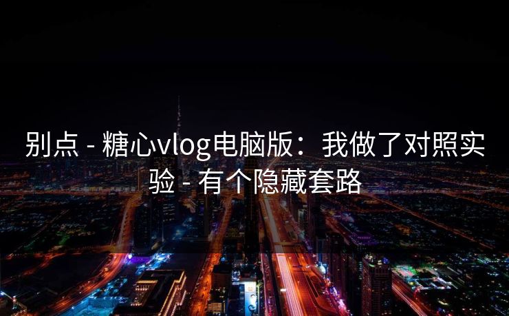 别点 - 糖心vlog电脑版：我做了对照实验 - 有个隐藏套路