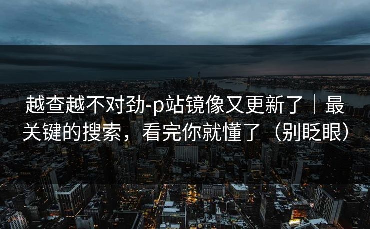 越查越不对劲-p站镜像又更新了｜最关键的搜索，看完你就懂了（别眨眼）