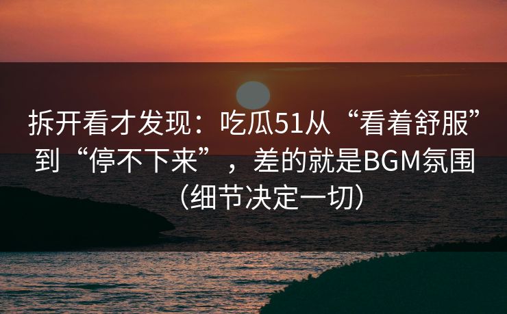 拆开看才发现：吃瓜51从“看着舒服”到“停不下来”，差的就是BGM氛围（细节决定一切）