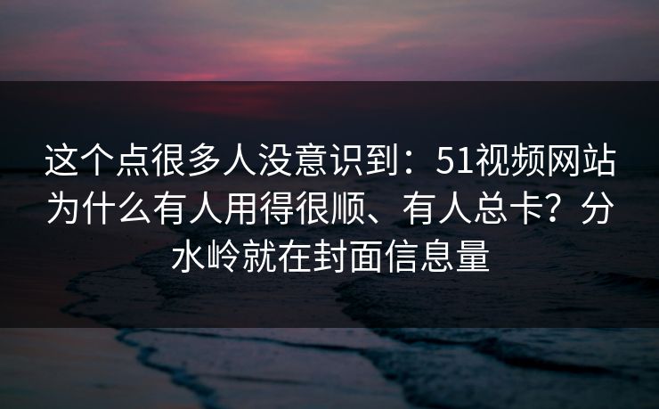 这个点很多人没意识到：51视频网站为什么有人用得很顺、有人总卡？分水岭就在封面信息量