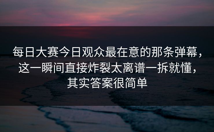 每日大赛今日观众最在意的那条弹幕,这一瞬间直接炸裂太离谱一拆就懂,其实答案很简单