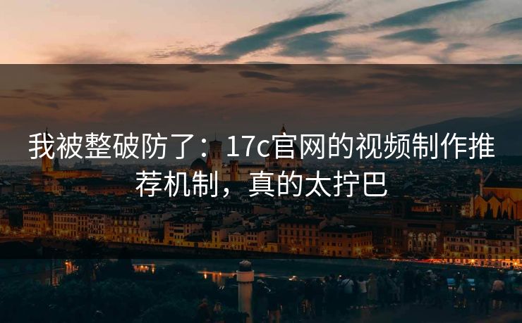 我被整破防了:17c官网的视频制作推荐机制,真的太拧巴