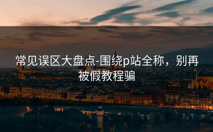常见误区大盘点-围绕p站全称,别再被假教程骗