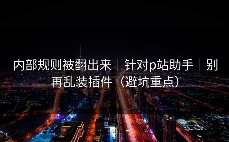 内部规则被翻出来|针对p站助手|别再乱装插件(避坑重点)