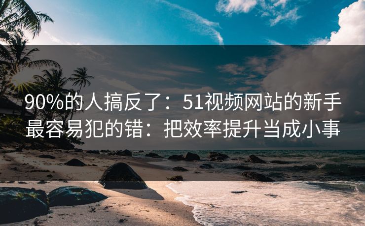 90%的人搞反了:51视频网站的新手最容易犯的错:把效率提升当成小事