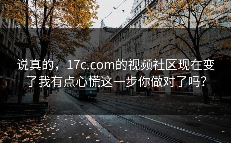 说真的,17c.com的视频社区现在变了我有点心慌这一步你做对了吗? 说真的,17c.com的视频社区现在变了我有点心慌这一步你做对了吗?