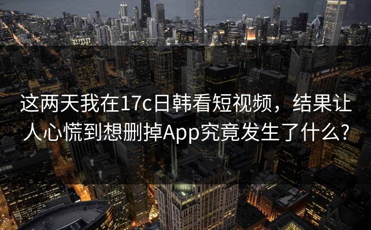 这两天我在17c日韩看短视频,结果让人心慌到想删掉App究竟发生了什么? 这两天我在17c日韩看短视频,结果让人心慌到想删掉App究竟发生了什么?