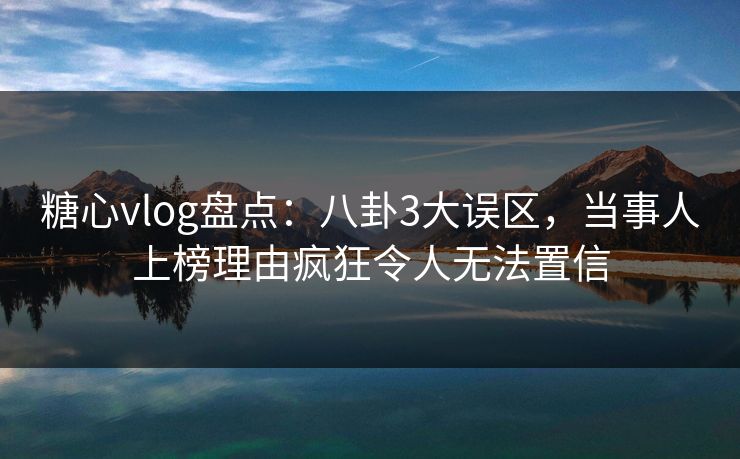 糖心vlog盘点：八卦3大误区，当事人上榜理由疯狂令人无法置信