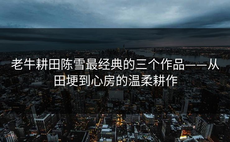 老牛耕田陈雪最经典的三个作品——从田埂到心房的温柔耕作