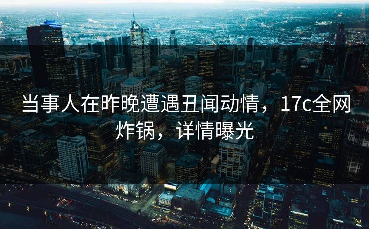 当事人在昨晚遭遇丑闻动情,17c全网炸锅,详情曝光