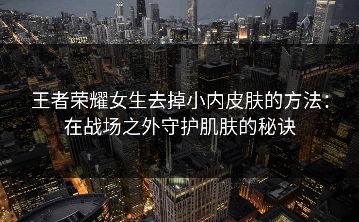 王者荣耀女生去掉小内皮肤的方法:在战场之外守护肌肤的秘诀