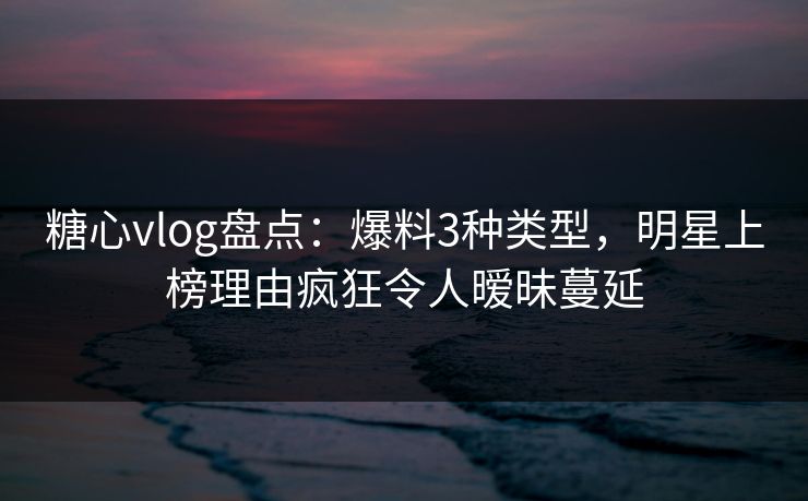 糖心vlog盘点：爆料3种类型，明星上榜理由疯狂令人暧昧蔓延